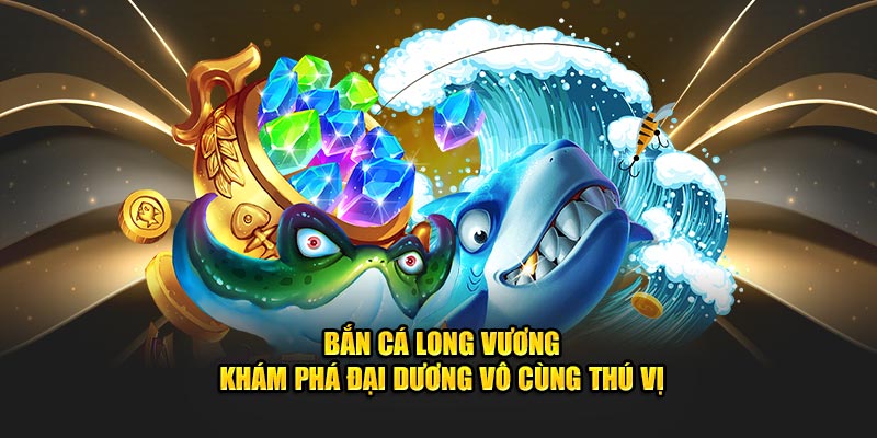 Bắn Cá Long Vương - Khám Phá Đại Dương Vô Cùng Thú Vị